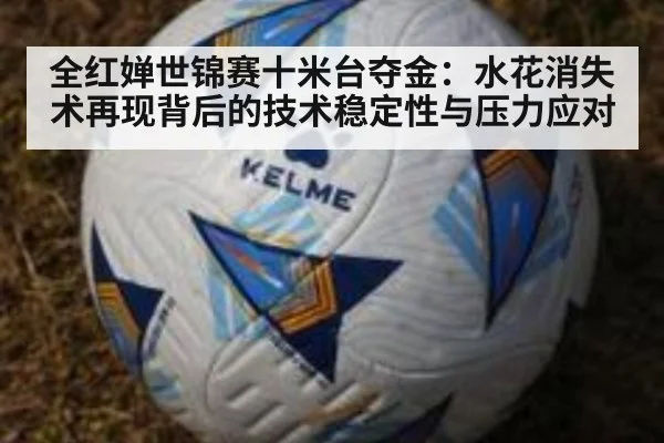 全红婵世锦赛十米台夺金：水花消失术再现背后的技术稳定性与压力应对